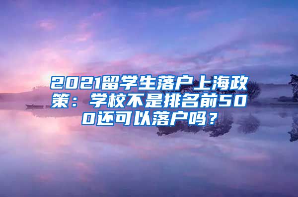 2021留学生落户上海政策：学校不是排名前500还可以落户吗？