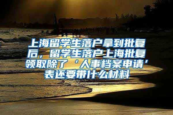 上海留学生落户拿到批复后，留学生落户上海批复领取除了‘人事档案申请’表还要带什么材料