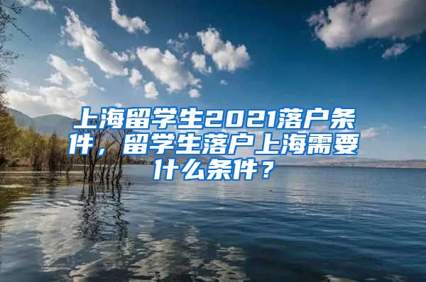 上海留学生2021落户条件，留学生落户上海需要什么条件？