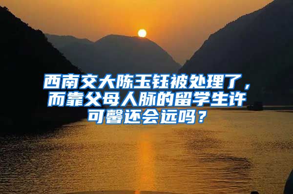 西南交大陈玉钰被处理了，而靠父母人脉的留学生许可馨还会远吗？