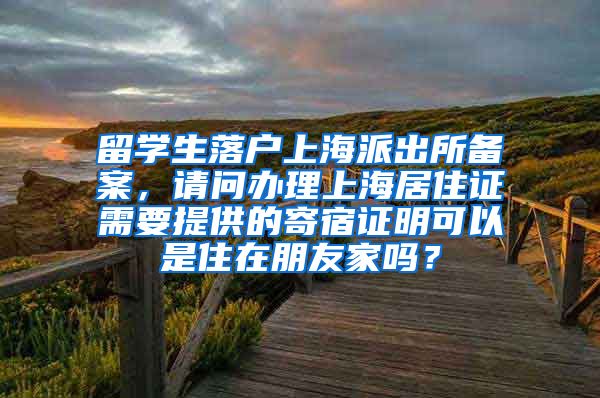 留学生落户上海派出所备案，请问办理上海居住证需要提供的寄宿证明可以是住在朋友家吗？