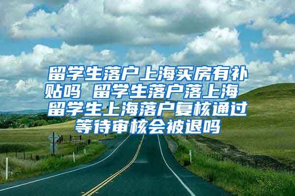 留学生落户上海买房有补贴吗 留学生落户落上海 留学生上海落户复核通过等待审核会被退吗