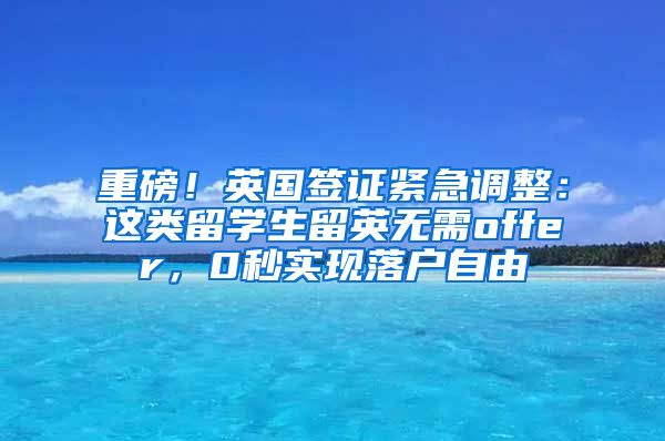 重磅！英国签证紧急调整：这类留学生留英无需offer，0秒实现落户自由