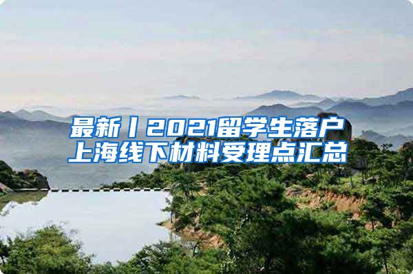 最新丨2021留学生落户上海线下材料受理点汇总