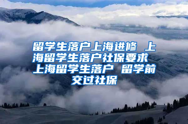 留学生落户上海进修 上海留学生落户社保要求 上海留学生落户 留学前交过社保