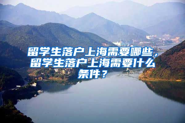 留学生落户上海需要哪些，留学生落户上海需要什么条件？