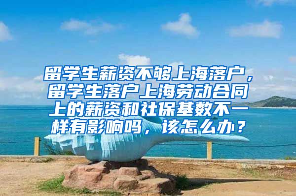 留学生薪资不够上海落户，留学生落户上海劳动合同上的薪资和社保基数不一样有影响吗，该怎么办？