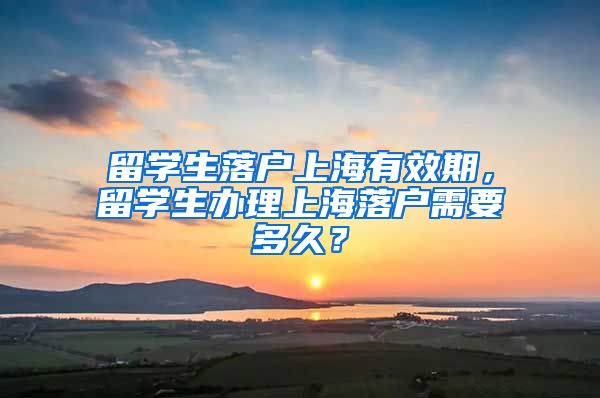 留学生落户上海有效期，留学生办理上海落户需要多久？