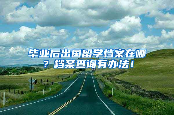 毕业后出国留学档案在哪？档案查询有办法！