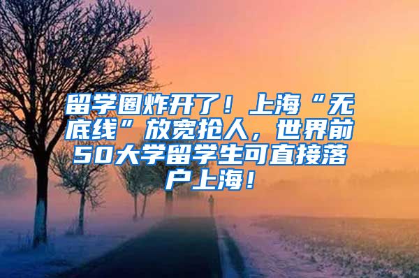 留学圈炸开了！上海“无底线”放宽抢人，世界前50大学留学生可直接落户上海！