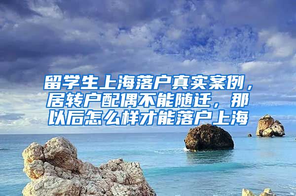 留学生上海落户真实案例，居转户配偶不能随迁，那以后怎么样才能落户上海