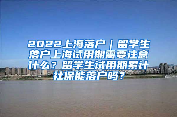 2022上海落户｜留学生落户上海试用期需要注意什么？留学生试用期累计社保能落户吗？