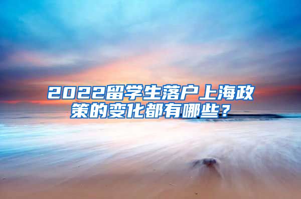 2022留学生落户上海政策的变化都有哪些？