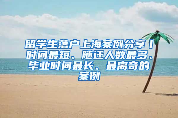 留学生落户上海案例分享丨时间最短、随迁人数最多、毕业时间最长、最离奇的案例