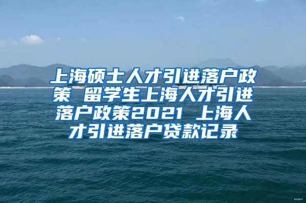 上海硕士人才引进落户政策 留学生上海人才引进落户政策2021 上海人才引进落户贷款记录