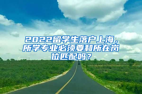 2022留学生落户上海，所学专业必须要和所在岗位匹配吗？