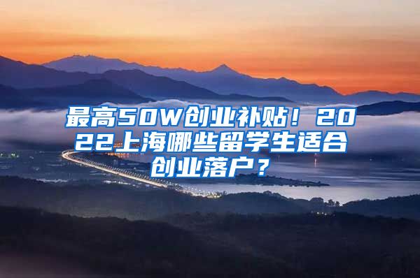 最高50W创业补贴！2022上海哪些留学生适合创业落户？