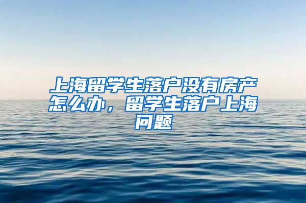 上海留学生落户没有房产怎么办，留学生落户上海问题