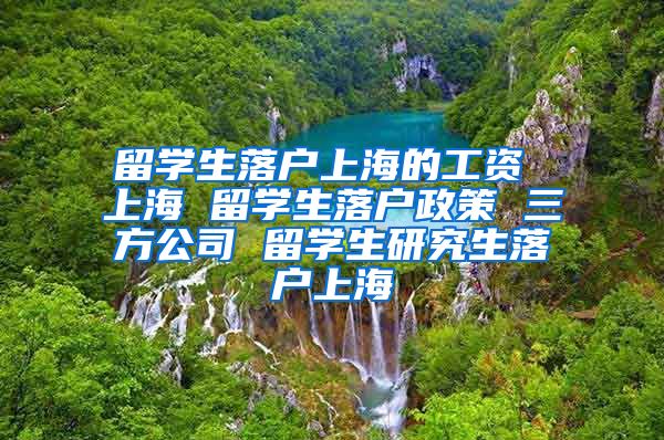 留学生落户上海的工资 上海 留学生落户政策 三方公司 留学生研究生落户上海