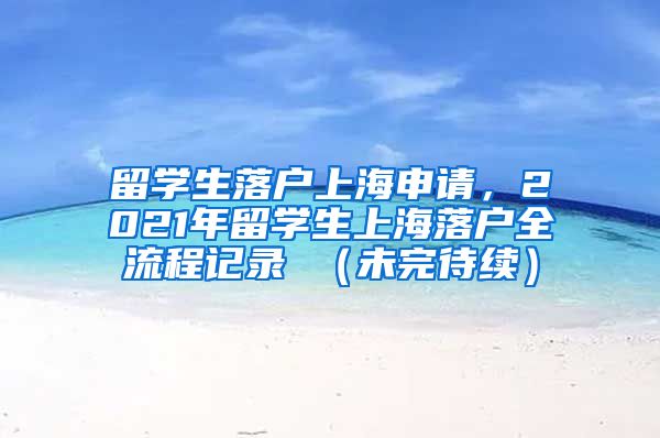 留学生落户上海申请，2021年留学生上海落户全流程记录 （未完待续）