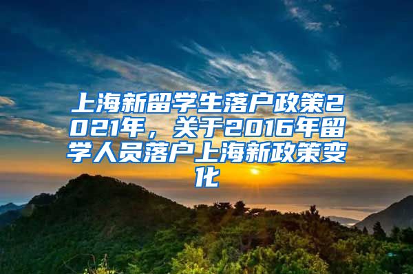 上海新留学生落户政策2021年，关于2016年留学人员落户上海新政策变化