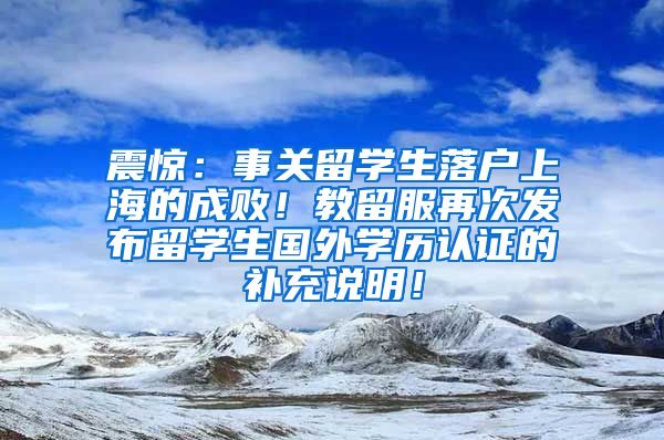 震惊：事关留学生落户上海的成败！教留服再次发布留学生国外学历认证的补充说明！