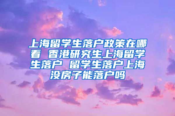 上海留学生落户政策在哪看 香港研究生上海留学生落户 留学生落户上海没房子能落户吗