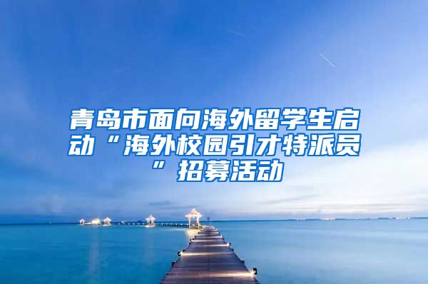 青岛市面向海外留学生启动“海外校园引才特派员”招募活动