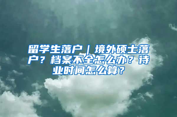 留学生落户｜境外硕士落户？档案不全怎么办？待业时间怎么算？