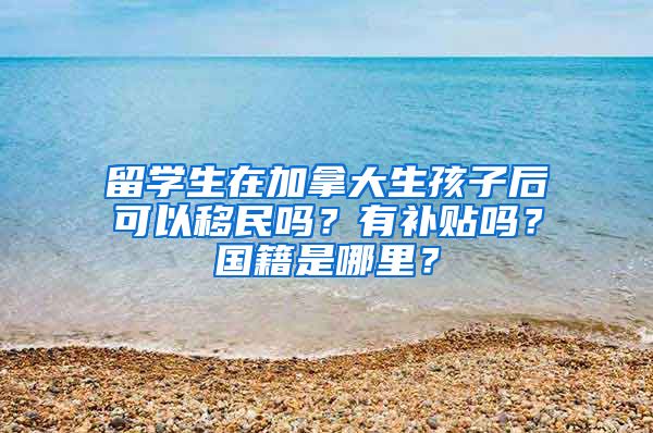 留学生在加拿大生孩子后可以移民吗？有补贴吗？国籍是哪里？