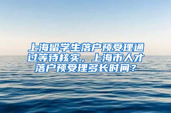 上海留学生落户预受理通过等待核实，上海市人才落户预受理多长时间？