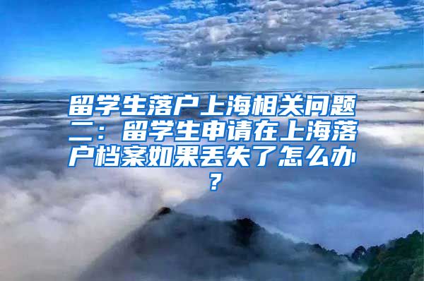 留学生落户上海相关问题二：留学生申请在上海落户档案如果丢失了怎么办？