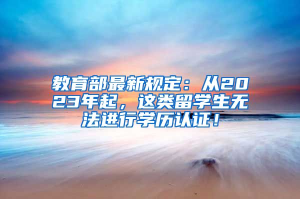 教育部最新规定：从2023年起，这类留学生无法进行学历认证！