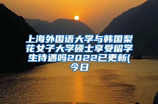 上海外国语大学与韩国梨花女子大学硕士享受留学生待遇吗2022已更新(今日