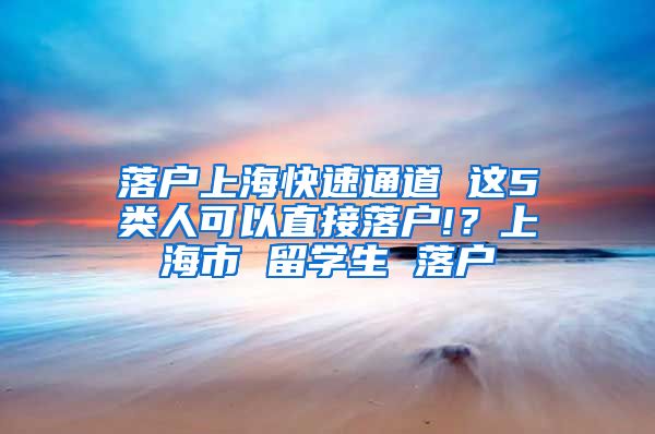 落户上海快速通道 这5类人可以直接落户!？上海市 留学生 落户