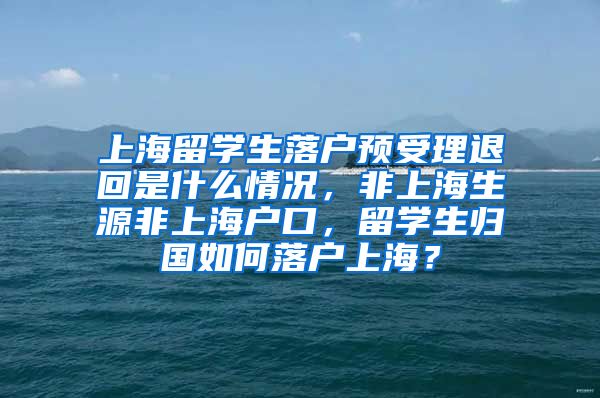 上海留学生落户预受理退回是什么情况，非上海生源非上海户口，留学生归国如何落户上海？