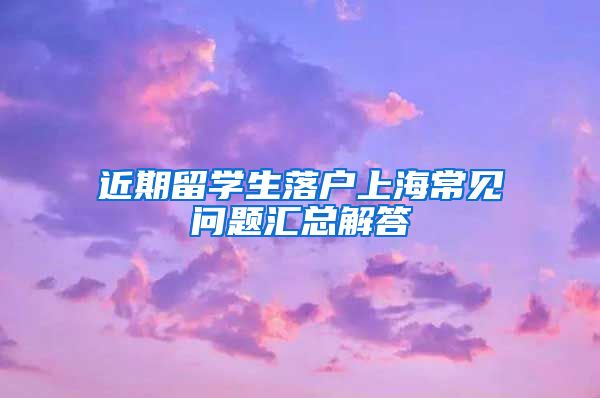 近期留学生落户上海常见问题汇总解答