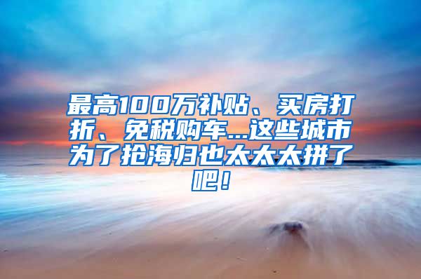 最高100万补贴、买房打折、免税购车...这些城市为了抢海归也太太太拼了吧！