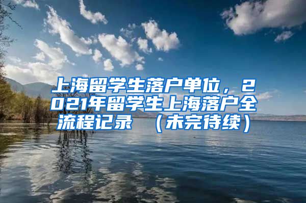 上海留学生落户单位，2021年留学生上海落户全流程记录 （未完待续）