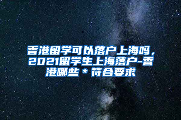 香港留学可以落户上海吗，2021留学生上海落户-香港哪些＊符合要求