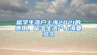 留学生落户上海2021的费用，留学生落户上海要多久