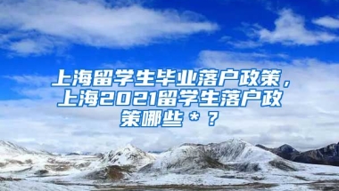 上海留学生毕业落户政策，上海2021留学生落户政策哪些＊？