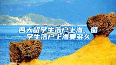 四大留学生落户上海，留学生落户上海要多久