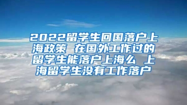 2022留学生回国落户上海政策 在国外工作过的留学生能落户上海么 上海留学生没有工作落户