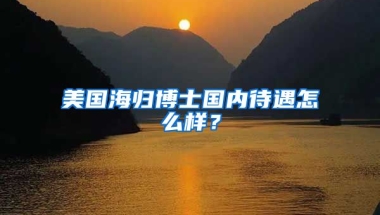 美国海归博士国内待遇怎么样？