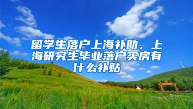 留学生落户上海补助，上海研究生毕业落户买房有什么补贴