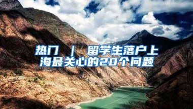 热门 ｜ 留学生落户上海最关心的20个问题