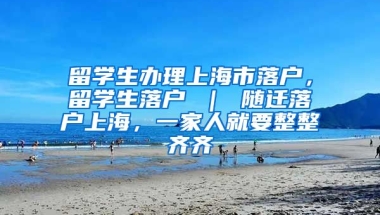 留学生办理上海市落户，留学生落户 ｜ 随迁落户上海，一家人就要整整齐齐