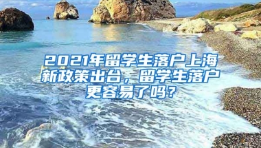 2021年留学生落户上海新政策出台，留学生落户更容易了吗？