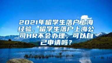 2021年留学生落户上海经验，留学生落户上海公司HR不会办理，可以自己申请吗？